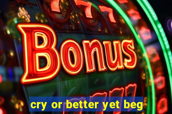 cry or better yet beg