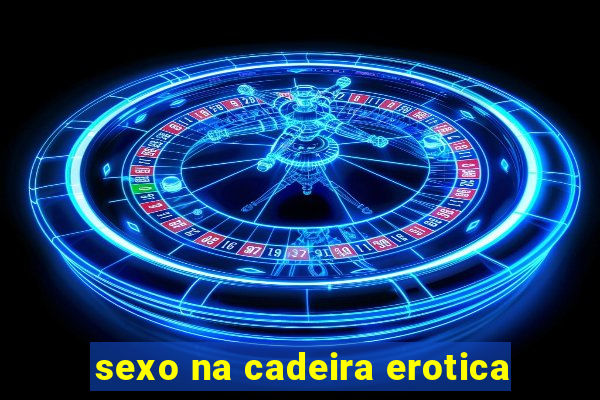 sexo na cadeira erotica